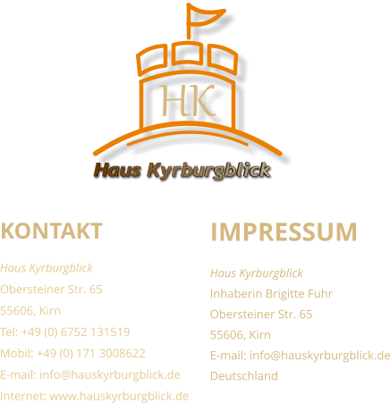 KONTAKT Haus Kyrburgblick  Obersteiner Str. 65 55606, Kirn Tel: +49 (0) 6752 131519 Mobil: +49 (0) 171 3008622 E-mail: info@hauskyrburgblick.de Internet: www.hauskyrburgblick.de  IMPRESSUM Haus Kyrburgblick  Inhaberin Brigitte Fuhr Obersteiner Str. 65 55606, Kirn E-mail: info@hauskyrburgblick.de Deutschland Haus Kyrburgblick HK