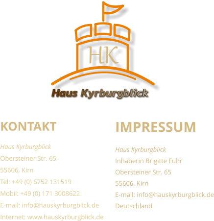 KONTAKT Haus Kyrburgblick  Obersteiner Str. 65 55606, Kirn Tel: +49 (0) 6752 131519 Mobil: +49 (0) 171 3008622 E-mail: info@hauskyrburgblick.de Internet: www.hauskyrburgblick.de  IMPRESSUM Haus Kyrburgblick  Inhaberin Brigitte Fuhr Obersteiner Str. 65 55606, Kirn E-mail: info@hauskyrburgblick.de Deutschland Haus Kyrburgblick HK