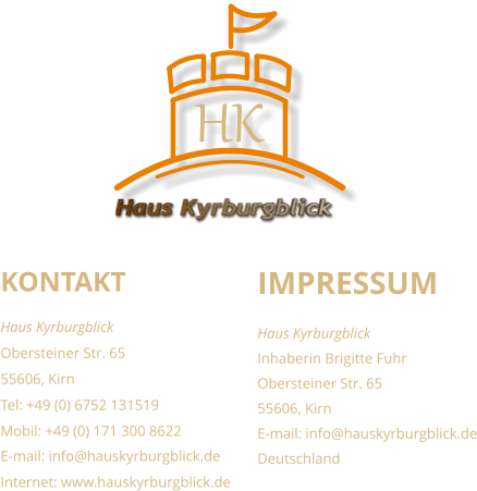 KONTAKT Haus Kyrburgblick  Obersteiner Str. 65 55606, Kirn Tel: +49 (0) 6752 131519 Mobil: +49 (0) 171 300 8622 E-mail: info@hauskyrburgblick.de Internet: www.hauskyrburgblick.de  IMPRESSUM Haus Kyrburgblick  Inhaberin Brigitte Fuhr Obersteiner Str. 65 55606, Kirn E-mail: info@hauskyrburgblick.de Deutschland Haus Kyrburgblick HK